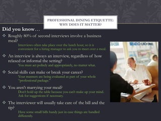 PROFESSIONAL DINING ETIQUETTE:
                                   WHY DOES IT MATTER?
Did you know…
 Roughly 80% of second interviews involve a business
  meal?
         Interviews often take place over the lunch hour, so it is
         convenient for a hiring manager to ask you to meet over a meal.

 An interview is always an interview, regardless of how
  relaxed or informal the setting?
         You must act politely and appropriately, no matter what.

 Social skills can make or break your career?
         Your manners are being evaluated as part of your whole
         “professional package.”

 You aren’t marrying your meal?
         Don’t hold up the table because you can’t make up your mind.
         Ask for suggestions if necessary.

 The interviewer will usually take care of the bill and the
  tip?
         Have some small bills handy just in case things are handled
         differently.
 