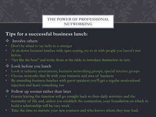 THE POWER OF PROFESSIONAL
                                 NETWORKING

Tips for a successful business lunch:
 Involve others
•   Don’t be afraid to say hello to a stranger
•   At sit-down business lunches with open seating, try to sit with people you haven’t met
    before
•   “Act like the host” and invite those at the table to introduce themselves in turn
 Look before you lunch
•   Look at industry associations, business networking groups, special interest groups
•   Choose networks that fit with your interests and area of business
•   By attending business lunches with guest speakers you’ll get a regular motivational
    injection and learn something too
 Follow up sooner rather than later
•   Guests leaving the function will go straight back to their daily activities and the
    normality of life and, unless you establish the connection, your foundation on which to
    build a relationship will be very weak.
•   Take the time to nurture your new contacts and who knows where they may lead.
 
