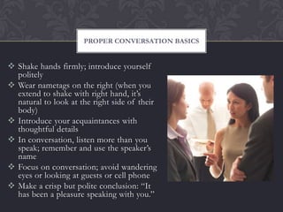 PROPER CONVERSATION BASICS


 Shake hands firmly; introduce yourself
  politely
 Wear nametags on the right (when you
  extend to shake with right hand, it’s
  natural to look at the right side of their
  body)
 Introduce your acquaintances with
  thoughtful details
 In conversation, listen more than you
  speak; remember and use the speaker’s
  name
 Focus on conversation; avoid wandering
  eyes or looking at guests or cell phone
 Make a crisp but polite conclusion: “It
  has been a pleasure speaking with you.”
 
