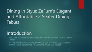 Dining in Style: ZeFurn's Elegant
and Affordable 2 Seater Dining
Tables
Introduction
WELCOME TO ZEFURN'S GUIDE TO ELEGANT AND AFFORDABLE 2 SEATER DINING
TABLES.
IN THIS PRESENTATION, WE WILL SHOWCASE OUR STUNNING COLLECTION OF
DINING TABLES DESIGNED TO FIT ANY HOME DECOR AND BUDGET.
 