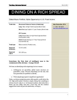 The Real Returns Report                                                              Oct. 9, 2011




    DINING ON A RICH SPREAD
Global Macro Portfolio: Alpha Opportunity in U.S. Fixed Income


Trade idea      Structured Products Version (Underlying)                Alex Dumortier, CFA
                Long iBoxx $ High Yield Corporate Bond Index            +1 (202) 730-6643
                                                                        alex.dumortier@gmail.com
                Short Barclays Capital 3-7 year Treasury Bond Index


                ETF Version
                Long iShares iBoxx $ High Yield Corporate Bond
                Fund (NYSE: HYG)
                Short iShares Barclays 3-7 Year Treasury Bond
                Fund (NYSE: IEI)

Trade type      Mean reversion/ Positive carry

Expected        12-24 months
timeframe

Expected        12%-20% p.a.
return




Sometimes the first duty of intelligent men is the
restatement of the obvious. –George Orwell

We focus on identifying wide mispricings for two reasons:

   1.   Arbitrageurs are specialists, global macro investors are
        generalists. Large, ‘obvious’ mispricings are the only ones
        that generalists are qualified to identify.

   2. Wide mispricings equate to significant opportunity!
Today, an obvious mispricing exists with regard to credit risk in the
U.S. high-yield market. However, simply stating that something is
obvious doesn’t make it so. In financial markets, what looks like a
honey pot can swiftly turn into a bear trap, but the evidence
suggests this trade will provide satisfaction, not injury.




                                                                                               1
 