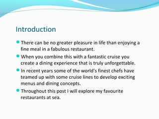 Introduction
There can be no greater pleasure in life than enjoying a
fine meal in a fabulous restaurant.
When you combine this with a fantastic cruise you
create a dining experience that is truly unforgettable.
In recent years some of the world’s finest chefs have
teamed up with some cruise lines to develop exciting
menus and dining concepts.
Throughout this post I will explore my favourite
restaurants at sea.
 