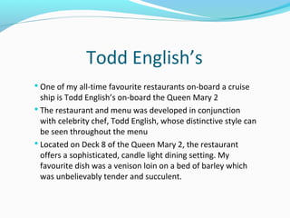 Todd English’s
 One of my all-time favourite restaurants on-board a cruise
ship is Todd English’s on-board the Queen Mary 2
 The restaurant and menu was developed in conjunction
with celebrity chef, Todd English, whose distinctive style can
be seen throughout the menu
 Located on Deck 8 of the Queen Mary 2, the restaurant
offers a sophisticated, candle light dining setting. My
favourite dish was a venison loin on a bed of barley which
was unbelievably tender and succulent.
 