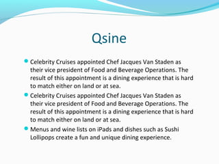 Qsine
Celebrity Cruises appointed Chef Jacques Van Staden as
their vice president of Food and Beverage Operations. The
result of this appointment is a dining experience that is hard
to match either on land or at sea.
Celebrity Cruises appointed Chef Jacques Van Staden as
their vice president of Food and Beverage Operations. The
result of this appointment is a dining experience that is hard
to match either on land or at sea.
Menus and wine lists on iPads and dishes such as Sushi
Lollipops create a fun and unique dining experience.
 