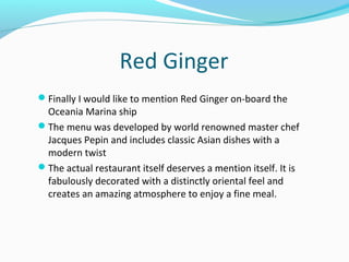 Red Ginger
Finally I would like to mention Red Ginger on-board the
Oceania Marina ship
The menu was developed by world renowned master chef
Jacques Pepin and includes classic Asian dishes with a
modern twist
The actual restaurant itself deserves a mention itself. It is
fabulously decorated with a distinctly oriental feel and
creates an amazing atmosphere to enjoy a fine meal.
 