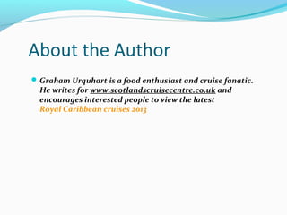 About the Author
Graham Urquhart is a food enthusiast and cruise fanatic.
He writes for www.scotlandscruisecentre.co.uk and
encourages interested people to view the latest
Royal Caribbean cruises 2013
 