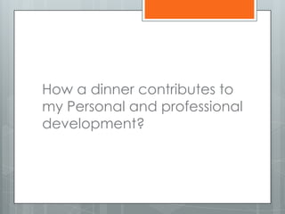 How a dinner contributes to
my Personal and professional
development?
 