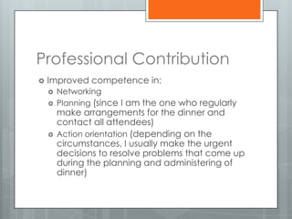 Professional Contribution
   Improved competence in:
       Networking
       Planning (since I am the one who regularly
        make arrangements for the dinner and
        contact all attendees)
       Action orientation (depending on the
        circumstances, I usually make the urgent
        decisions to resolve problems that come up
        during the planning and administering of
        dinner)
 