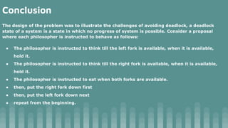 Conclusion
The design of the problem was to illustrate the challenges of avoiding deadlock, a deadlock
state of a system is a state in which no progress of system is possible. Consider a proposal
where each philosopher is instructed to behave as follows:
● The philosopher is instructed to think till the left fork is available, when it is available,
hold it.
● The philosopher is instructed to think till the right fork is available, when it is available,
hold it.
● The philosopher is instructed to eat when both forks are available.
● then, put the right fork down first
● then, put the left fork down next
● repeat from the beginning.
 