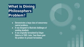 What is Dining
Philosophers
Problem?
● Demonstrates a large class of concurrency
control problems.
● It was designed to illustrate challenges of
avoiding deadlock.
● It was originally formulated by Edsger
Dijkstra in 1965. Later, Tony Hoare gave
the problem its present formulation.
 