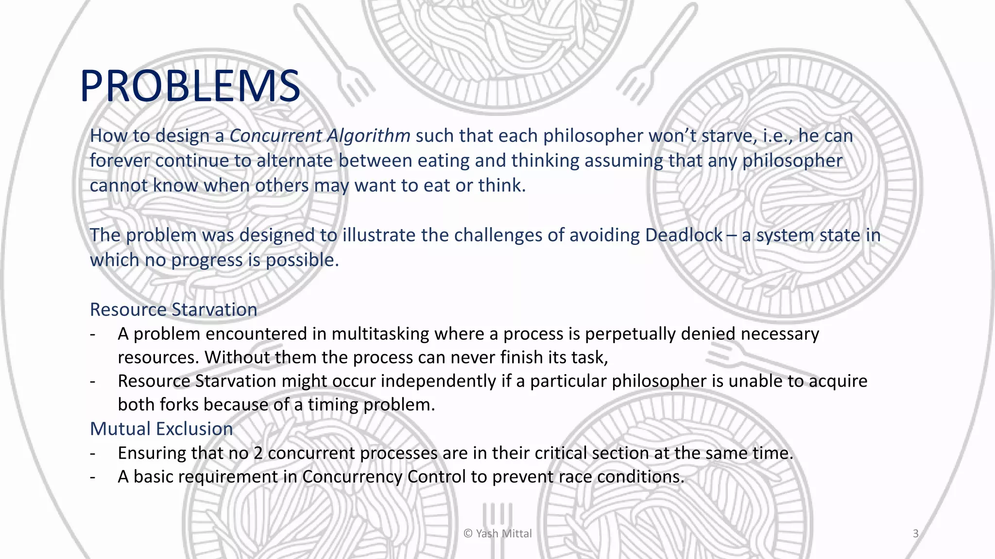 PROBLEMS
How to design a Concurrent Algorithm such that each philosopher won’t starve, i.e., he can
forever continue to alternate between eating and thinking assuming that any philosopher
cannot know when others may want to eat or think.
The problem was designed to illustrate the challenges of avoiding Deadlock – a system state in
which no progress is possible.
Resource Starvation
- A problem encountered in multitasking where a process is perpetually denied necessary
resources. Without them the process can never finish its task,
- Resource Starvation might occur independently if a particular philosopher is unable to acquire
both forks because of a timing problem.
Mutual Exclusion
- Ensuring that no 2 concurrent processes are in their critical section at the same time.
- A basic requirement in Concurrency Control to prevent race conditions.
© Yash Mittal 3
 