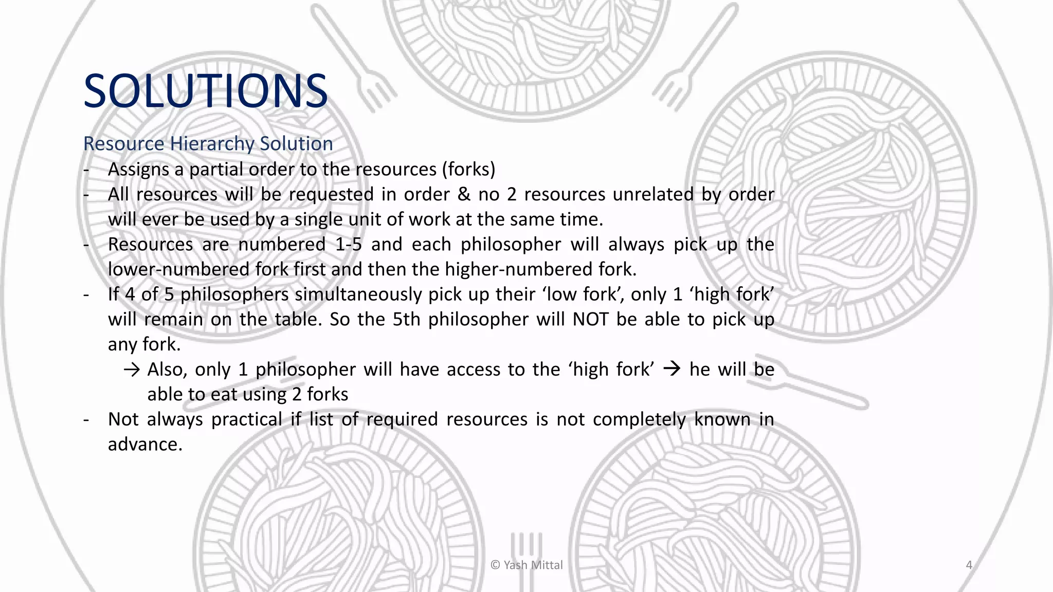SOLUTIONS
Resource Hierarchy Solution
- Assigns a partial order to the resources (forks)
- All resources will be requested in order & no 2 resources unrelated by order
will ever be used by a single unit of work at the same time.
- Resources are numbered 1-5 and each philosopher will always pick up the
lower-numbered fork first and then the higher-numbered fork.
- If 4 of 5 philosophers simultaneously pick up their ‘low fork’, only 1 ‘high fork’
will remain on the table. So the 5th philosopher will NOT be able to pick up
any fork.
→ Also, only 1 philosopher will have access to the ‘high fork’  he will be
able to eat using 2 forks
- Not always practical if list of required resources is not completely known in
advance.
© Yash Mittal 4
 