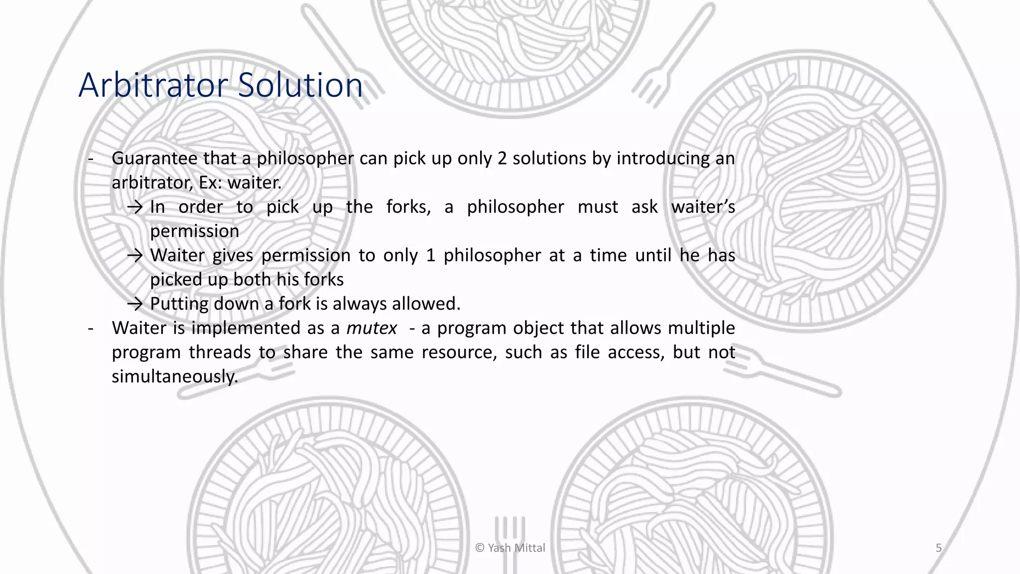 Arbitrator Solution
- Guarantee that a philosopher can pick up only 2 solutions by introducing an
arbitrator, Ex: waiter.
→ In order to pick up the forks, a philosopher must ask waiter’s
permission
→ Waiter gives permission to only 1 philosopher at a time until he has
picked up both his forks
→ Putting down a fork is always allowed.
- Waiter is implemented as a mutex - a program object that allows multiple
program threads to share the same resource, such as file access, but not
simultaneously.
© Yash Mittal 5
 