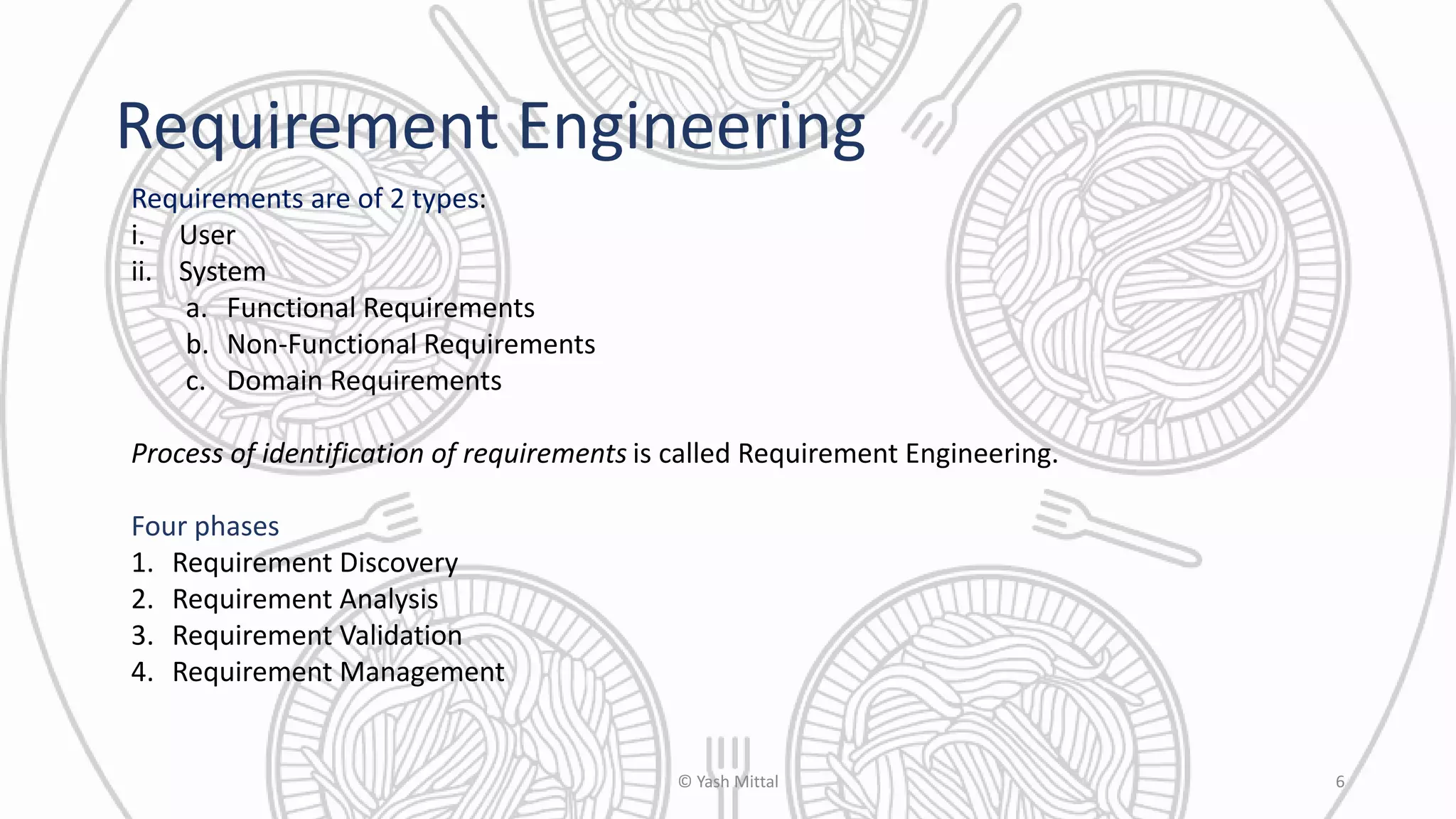Requirement Engineering
Requirements are of 2 types:
i. User
ii. System
a. Functional Requirements
b. Non-Functional Requirements
c. Domain Requirements
Process of identification of requirements is called Requirement Engineering.
Four phases
1. Requirement Discovery
2. Requirement Analysis
3. Requirement Validation
4. Requirement Management
© Yash Mittal 6
 