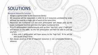SOLUTIONS
Resource Hierarchy Solution
- Assigns a partial order to the resources (forks)
- All resources will be requested in order & no 2 resources unrelated by order
will ever be used by a single unit of work at the same time.
- Resources are numbered 1-5 and each philosopher will always pick up the
lower-numbered fork first and then the higher-numbered fork.
- If 4 of 5 philosophers simultaneously pick up their ‘low fork’, only 1 ‘high fork’
will remain on the table. So the 5th philosopher will NOT be able to pick up
any fork.
→ Also, only 1 philosopher will have access to the ‘high fork’  he will be
able to eat using 2 forks
- Not always practical if list of required resources is not completely known in
advance.
© Yash Mittal 4
 