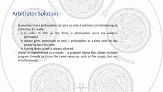 Arbitrator Solution
- Guarantee that a philosopher can pick up only 2 solutions by introducing an
arbitrator, Ex: waiter.
→ In order to pick up the forks, a philosopher must ask waiter’s
permission
→ Waiter gives permission to only 1 philosopher at a time until he has
picked up both his forks
→ Putting down a fork is always allowed.
- Waiter is implemented as a mutex - a program object that allows multiple
program threads to share the same resource, such as file access, but not
simultaneously.
© Yash Mittal 5
 