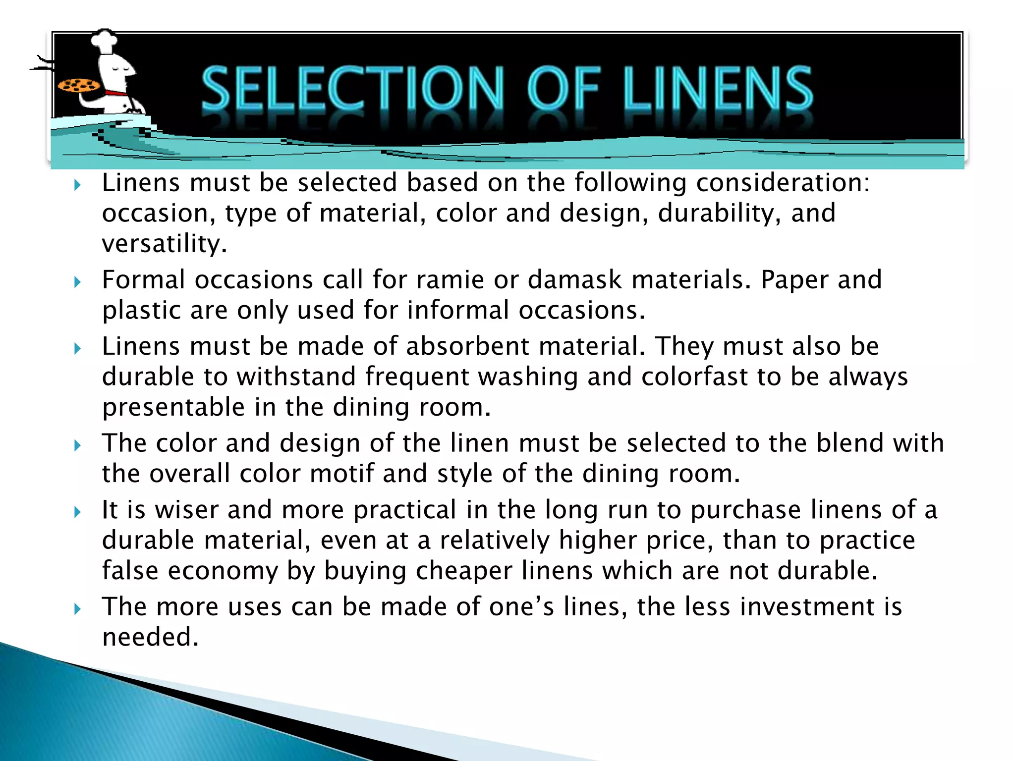  Linens must be selected based on the following consideration:
occasion, type of material, color and design, durability, and
versatility.
 Formal occasions call for ramie or damask materials. Paper and
plastic are only used for informal occasions.
 Linens must be made of absorbent material. They must also be
durable to withstand frequent washing and colorfast to be always
presentable in the dining room.
 The color and design of the linen must be selected to the blend with
the overall color motif and style of the dining room.
 It is wiser and more practical in the long run to purchase linens of a
durable material, even at a relatively higher price, than to practice
false economy by buying cheaper linens which are not durable.
 The more uses can be made of one’s lines, the less investment is
needed.
 
