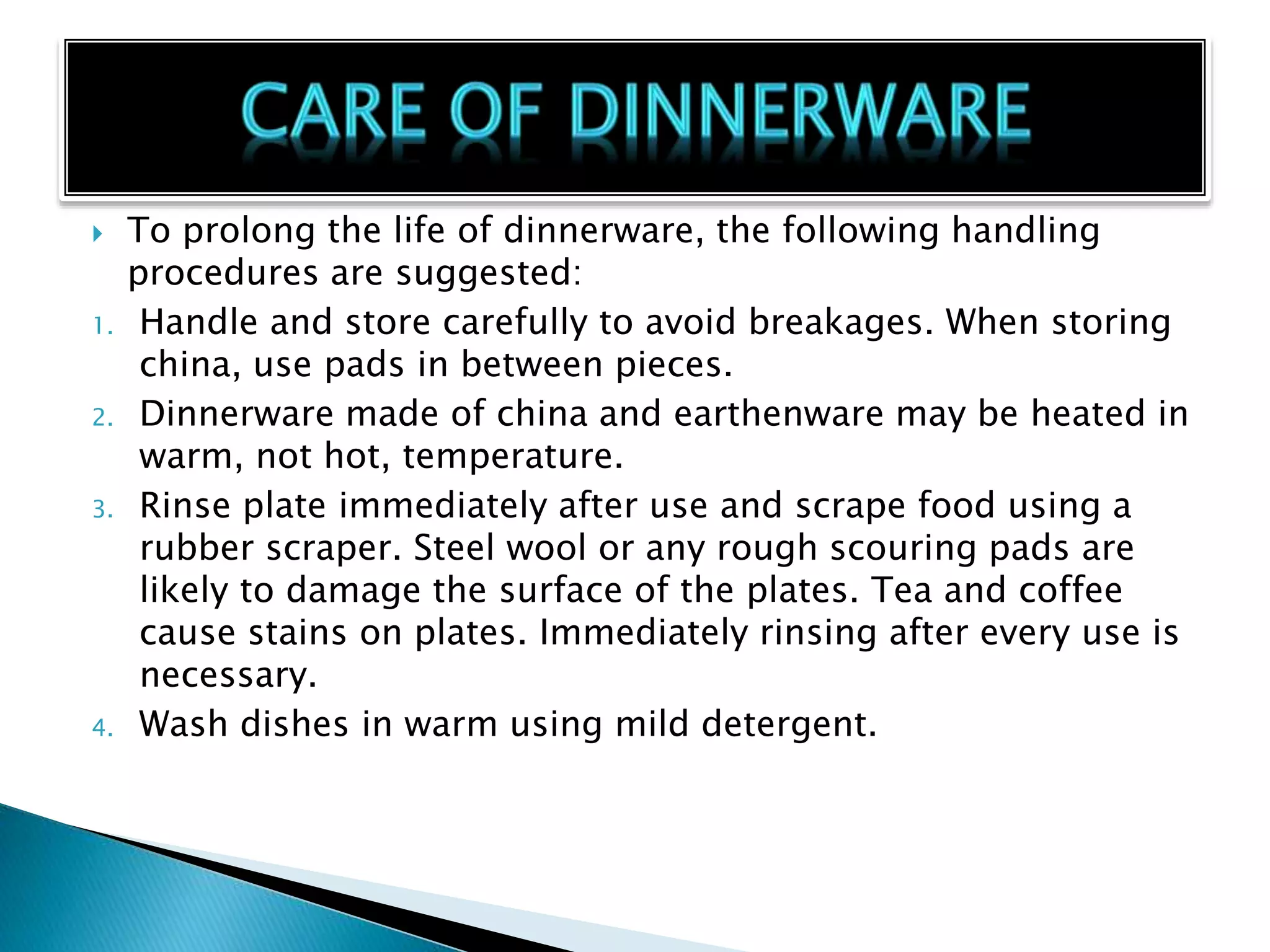  To prolong the life of dinnerware, the following handling
procedures are suggested:
1. Handle and store carefully to avoid breakages. When storing
china, use pads in between pieces.
2. Dinnerware made of china and earthenware may be heated in
warm, not hot, temperature.
3. Rinse plate immediately after use and scrape food using a
rubber scraper. Steel wool or any rough scouring pads are
likely to damage the surface of the plates. Tea and coffee
cause stains on plates. Immediately rinsing after every use is
necessary.
4. Wash dishes in warm using mild detergent.
 