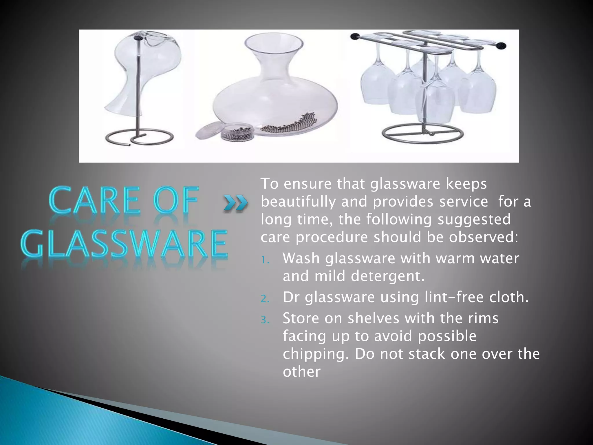 To ensure that glassware keeps
beautifully and provides service for a
long time, the following suggested
care procedure should be observed:
1. Wash glassware with warm water
and mild detergent.
2. Dr glassware using lint-free cloth.
3. Store on shelves with the rims
facing up to avoid possible
chipping. Do not stack one over the
other
 