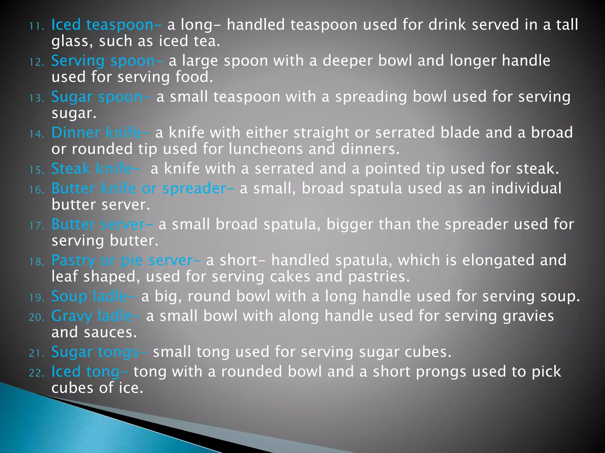 11. Iced teaspoon- a long- handled teaspoon used for drink served in a tall
glass, such as iced tea.
12. Serving spoon- a large spoon with a deeper bowl and longer handle
used for serving food.
13. Sugar spoon- a small teaspoon with a spreading bowl used for serving
sugar.
14. Dinner knife- a knife with either straight or serrated blade and a broad
or rounded tip used for luncheons and dinners.
15. Steak knife- a knife with a serrated and a pointed tip used for steak.
16. Butter knife or spreader- a small, broad spatula used as an individual
butter server.
17. Butter server- a small broad spatula, bigger than the spreader used for
serving butter.
18. Pastry or pie server- a short- handled spatula, which is elongated and
leaf shaped, used for serving cakes and pastries.
19. Soup ladle- a big, round bowl with a long handle used for serving soup.
20. Gravy ladle- a small bowl with along handle used for serving gravies
and sauces.
21. Sugar tongs- small tong used for serving sugar cubes.
22. Iced tong- tong with a rounded bowl and a short prongs used to pick
cubes of ice.
 
