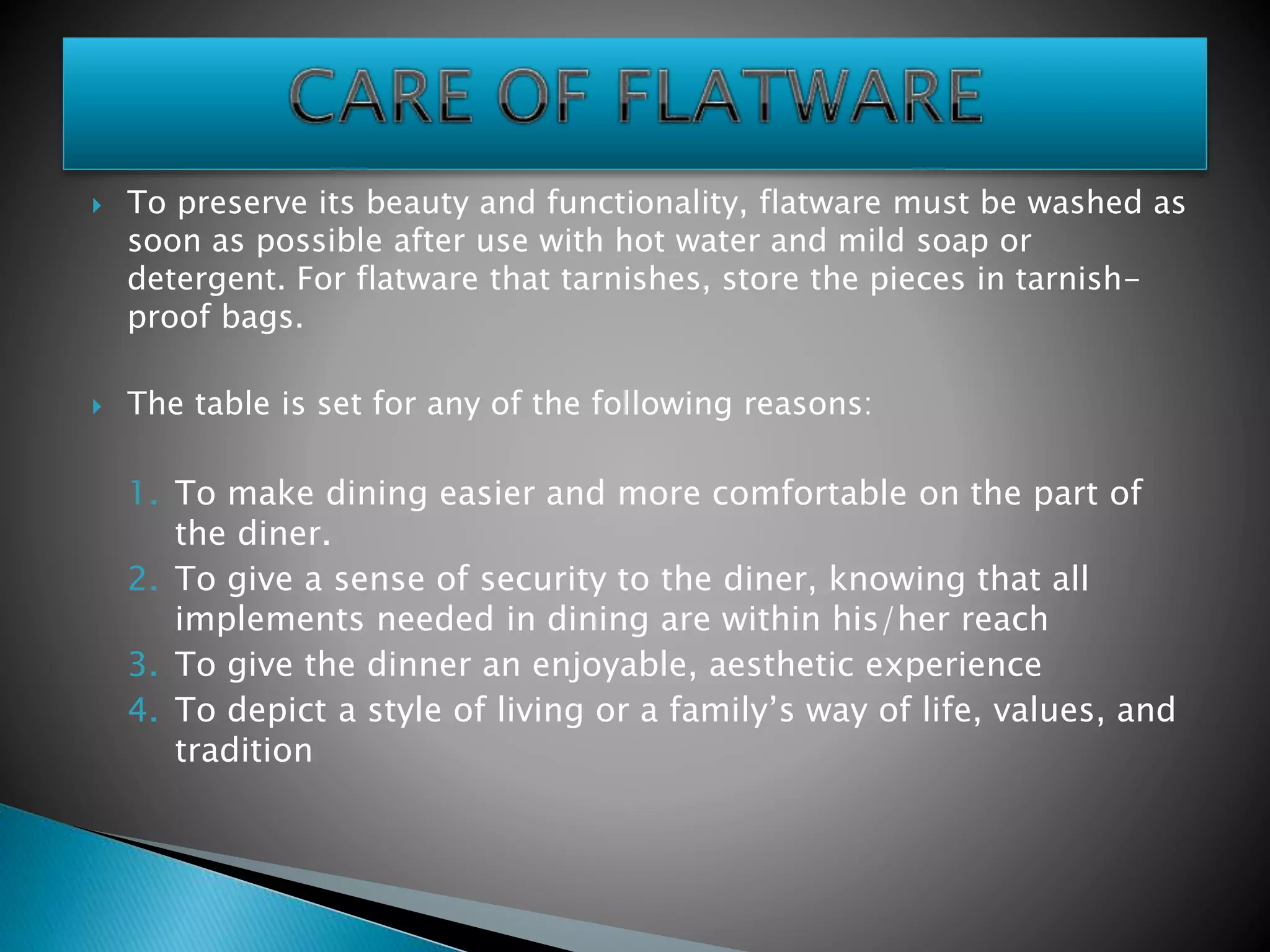  The table is set for any of the following reasons:
1. To make dining easier and more comfortable on the part of
the diner.
2. To give a sense of security to the diner, knowing that all
implements needed in dining are within his/her reach
3. To give the dinner an enjoyable, aesthetic experience
4. To depict a style of living or a family’s way of life, values, and
tradition
 To preserve its beauty and functionality, flatware must be washed as
soon as possible after use with hot water and mild soap or
detergent. For flatware that tarnishes, store the pieces in tarnish-
proof bags.
 