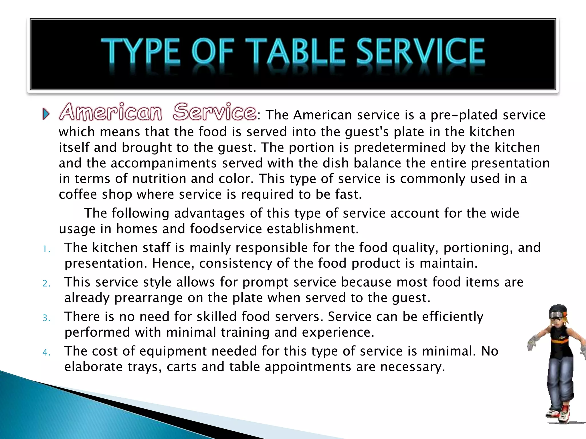 : The American service is a pre-plated service
which means that the food is served into the guest's plate in the kitchen
itself and brought to the guest. The portion is predetermined by the kitchen
and the accompaniments served with the dish balance the entire presentation
in terms of nutrition and color. This type of service is commonly used in a
coffee shop where service is required to be fast.
The following advantages of this type of service account for the wide
usage in homes and foodservice establishment.
1. The kitchen staff is mainly responsible for the food quality, portioning, and
presentation. Hence, consistency of the food product is maintain.
2. This service style allows for prompt service because most food items are
already prearrange on the plate when served to the guest.
3. There is no need for skilled food servers. Service can be efficiently
performed with minimal training and experience.
4. The cost of equipment needed for this type of service is minimal. No
elaborate trays, carts and table appointments are necessary.
 