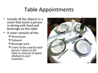 Table Appointments 
• Include all the objects in a 
cover that assist a person 
in dining with food and 
beverage on the table 
• A cover consists of the: 
Dinnerware 
Flatware 
Beverage ware 
Linens to be used by each 
person / place at the 
table or amount of space 
allotted to each 
customer. 
 