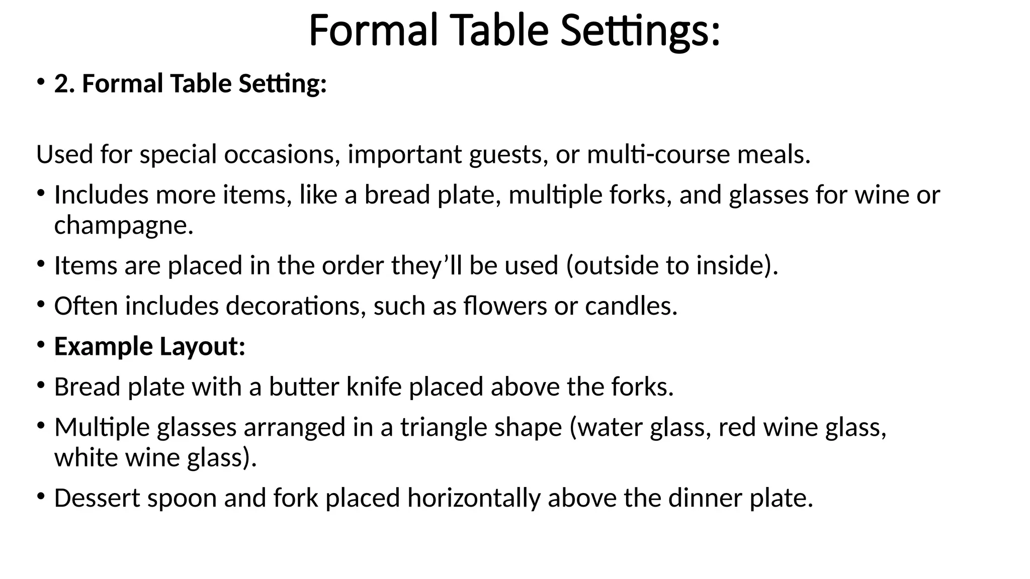 Formal Table Settings:
• 2. Formal Table Setting:
Used for special occasions, important guests, or multi-course meals.
• Includes more items, like a bread plate, multiple forks, and glasses for wine or
champagne.
• Items are placed in the order they’ll be used (outside to inside).
• Often includes decorations, such as flowers or candles.
• Example Layout:
• Bread plate with a butter knife placed above the forks.
• Multiple glasses arranged in a triangle shape (water glass, red wine glass,
white wine glass).
• Dessert spoon and fork placed horizontally above the dinner plate.
 