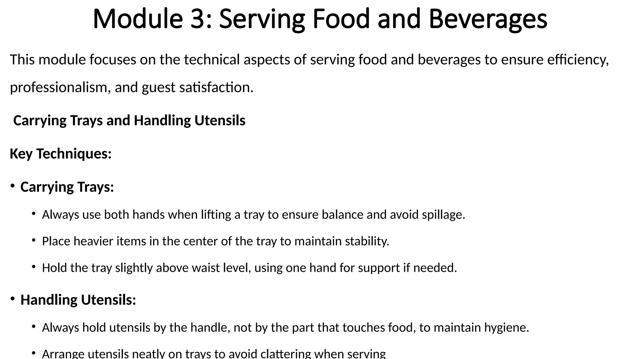 Module 3: Serving Food and Beverages
This module focuses on the technical aspects of serving food and beverages to ensure efficiency,
professionalism, and guest satisfaction.
Carrying Trays and Handling Utensils
Key Techniques:
• Carrying Trays:
• Always use both hands when lifting a tray to ensure balance and avoid spillage.
• Place heavier items in the center of the tray to maintain stability.
• Hold the tray slightly above waist level, using one hand for support if needed.
• Handling Utensils:
• Always hold utensils by the handle, not by the part that touches food, to maintain hygiene.
• Arrange utensils neatly on trays to avoid clattering when serving
 