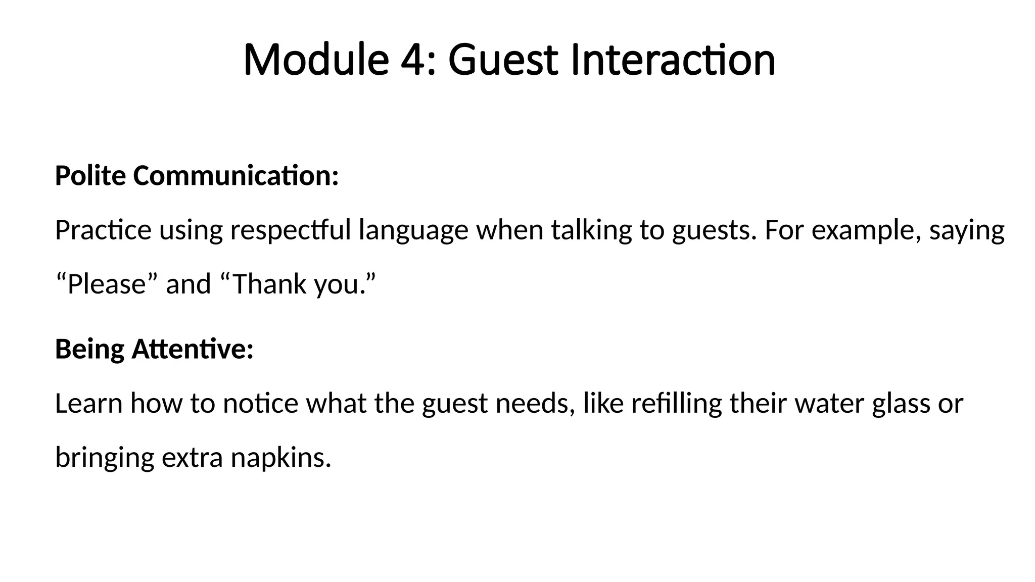 Module 4: Guest Interaction
Polite Communication:
Practice using respectful language when talking to guests. For example, saying
“Please” and “Thank you.”
Being Attentive:
Learn how to notice what the guest needs, like refilling their water glass or
bringing extra napkins.
 