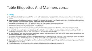 Table Etiquettes And Manners con… 
• Eating 
 Do NOT talk with food in your mouth! This is very rude and distasteful to watch! Wait until you have swallowed the food in your 
mouth. 
 Always taste your food before seasoning it. Usually the hostess has gone to a lot of work making sure the food served is delicious 
to her standards. It is very rude to add salt and pepper before tasting the food. 
 Don't blow on your food to cool it off. If it is too hot to eat, take the hint and wait until it cools. 
 Always scoop food, using the proper utensil, away from you. 
 Cut only enough food for the next mouthful (cut no more than two bites of food at a time). Eat in small bites and slowly. 
 Do eat a little of everything on your plate. If you do not like the food and feel unable to give a compliment, just keep silent. It is 
acceptable to leave some food on your plate if you are full and have eaten enough. 
 Do not "play with" your food or utensils. Never wave or point silverware. Do not hold food on the fork or spoon while talking, nor 
wave your silverware in the air or point with it. 
 Try to pace your eating so that you don’t finish before others are halfway through. If you are a slow eater, try to speed up a bit on 
this occasion so you don’t hold everyone up. Never continue to eat long after others have stopped. 
 Once used, your utensils, including the handles, must not touch the table again. Always rest forks, knives, and spoons on the side 
of your plate or in the bowl. 
 If the food served is not to your liking, it is polite to at least attempt to eat a small amount of it. 
 
