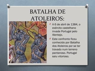 BATALHA DE
ATOLEIROS:
O A 6 de abril de 1384, o
exército castelhano
invade Portugal pelo
Alentejo.
O Este confronto ficou
conhecido por Batalha
dos Atoleiros por se ter
travado num terreno
pantanoso. Portugal
saiu vitorioso.
 