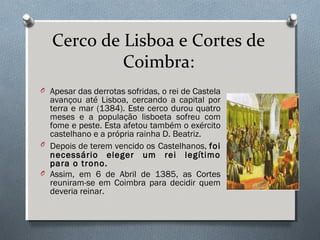 Cerco de Lisboa e Cortes de
Coimbra:
O Apesar das derrotas sofridas, o rei de Castela
avançou até Lisboa, cercando a capital por
terra e mar (1384). Este cerco durou quatro
meses e a população lisboeta sofreu com
fome e peste. Esta afetou também o exército
castelhano e a própria rainha D. Beatriz.
O Depois de terem vencido os Castelhanos, foi
necessário eleger um rei legítimo
para o trono.
O Assim, em 6 de Abril de 1385, as Cortes
reuniram-se em Coimbra para decidir quem
deveria reinar.
 