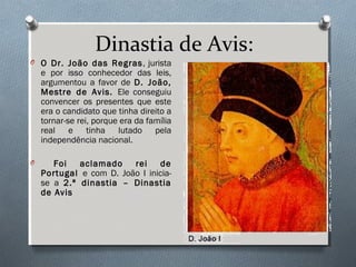Dinastia de Avis:
O O Dr. João das Regras, jurista
e por isso conhecedor das leis,
argumentou a favor de D. João,
Mestre de Avis. Ele conseguiu
convencer os presentes que este
era o candidato que tinha direito a
tornar-se rei, porque era da família
real e tinha lutado pela
independência nacional.
O Foi aclamado rei de
Portugal e com D. João I inicia-
se a 2.ª dinastia – Dinastia
de Avis
 