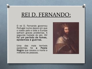 REI D. FERNANDO:
O rei D. Fernando governou
Portugal numa época em que
o nosso país e toda a Europa
sofriam graves problemas. A
segunda metade do séc. XIV
foi um período de fomes,
epidemias e guerras.
Uma das mais terríveis
epidemias foi a Peste
Negra que causou a morte a
milhares de pessoas.
 