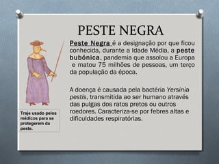 PESTE NEGRA
Peste Negra é a designação por que ficou
conhecida, durante a Idade Média, a peste
bubónica, pandemia que assolou a Europa
e matou 75 milhões de pessoas, um terço
da população da época.
A doença é causada pela bactéria Yersinia
pestis, transmitida ao ser humano através
das pulgas dos ratos pretos ou outros
roedores. Caracteriza-se por febres altas e
dificuldades respiratórias.
Traje usado pelos
médicos para se
protegerem da
peste.
 