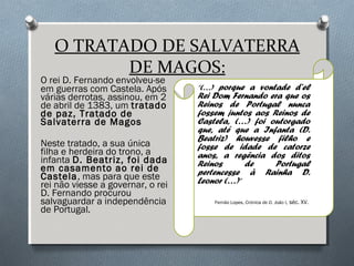 O TRATADO DE SALVATERRA
DE MAGOS:
O rei D. Fernando envolveu-se
em guerras com Castela. Após
várias derrotas, assinou, em 2
de abril de 1383, um tratado
de paz, Tratado de
Salvaterra de Magos
Neste tratado, a sua única
filha e herdeira do trono, a
infanta D. Beatriz, foi dada
em casamento ao rei de
Castela, mas para que este
rei não viesse a governar, o rei
D. Fernando procurou
salvaguardar a independência
de Portugal.
“(…) porque a vontade d’el
Rei Dom Fernando era que os
Reinos de Portugal nunca
fossem juntos aos Reinos de
Castela, (…) foi outorgado
que, até que a Infanta (D.
Beatriz) houvesse filho e
fosse de idade de catorze
anos, a regência dos ditos
Reinos de Portugal
pertencesse à Rainha D.
Leonor (…)”
Fernão Lopes, Crónica de D. João I, séc. XV.
 