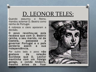 D. LEONOR TELES:
Quando assumiu o Reino,
mandou aclamar D. Beatriz como
rainha de Portugal.
A nobreza e clero apoiaram a
decisão.
O povo revoltou-se pois
receava que com D. Beatriz
rainha, o seu marido, rei de
Castela, passasse a
governar Portugal e o país
perderia assim a sua
independência.
Por outro lado o povo não
gostava da relação
duvidosa que D. Leonor
mantinha com um fidalgo
galego, o conde Andeiro,
mesmo antes de ficar
viúva.
 