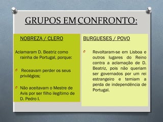 GRUPOS EMCONFRONTO:
NOBREZA / CLERO
Aclamaram D. Beatriz como
rainha de Portugal, porque:
O Receavam perder os seus
privilégios;
O Não aceitavam o Mestre de
Avis por ser filho ilegítimo de
D. Pedro I.
BURGUESES / POVO
O Revoltaram-se em Lisboa e
outros lugares do Reino
contra a aclamação de D.
Beatriz, pois não queriam
ser governados por um rei
estrangeiro e temiam a
perda de independência de
Portugal.
 