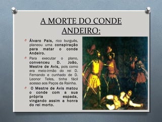 A MORTE DO CONDE
ANDEIRO:
O Álvaro Pais, rico burguês,
planeou uma conspiração
para matar o conde
Andeiro.
O Para executar o plano,
convenceu D. João,
Mestre de Avis, pois como
era meio-irmão do rei D.
Fernando e cunhado de D.
Leonor Teles, tinha fácil
acesso aos Paços da Rainha.
O O Mestre de Avis matou
o conde com a sua
própria espada,
vingando assim a honra
do rei morto.
 