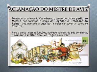 ACLAMAÇÃO DO MESTRE DE AVIS:
O Temendo uma invasão Castelhana, o povo de Lisboa pediu ao
Mestre que tomasse o cargo de Regedor e Defensor do
Reino, que passaria a organizar a defesa e governar como se
fosse rei.
O Para o ajudar nessas funções, nomeou homens da sua confiança,
o comando militar ficou entregue a um nobre
▬ D. Nuno Álvares Pereira ▬
 