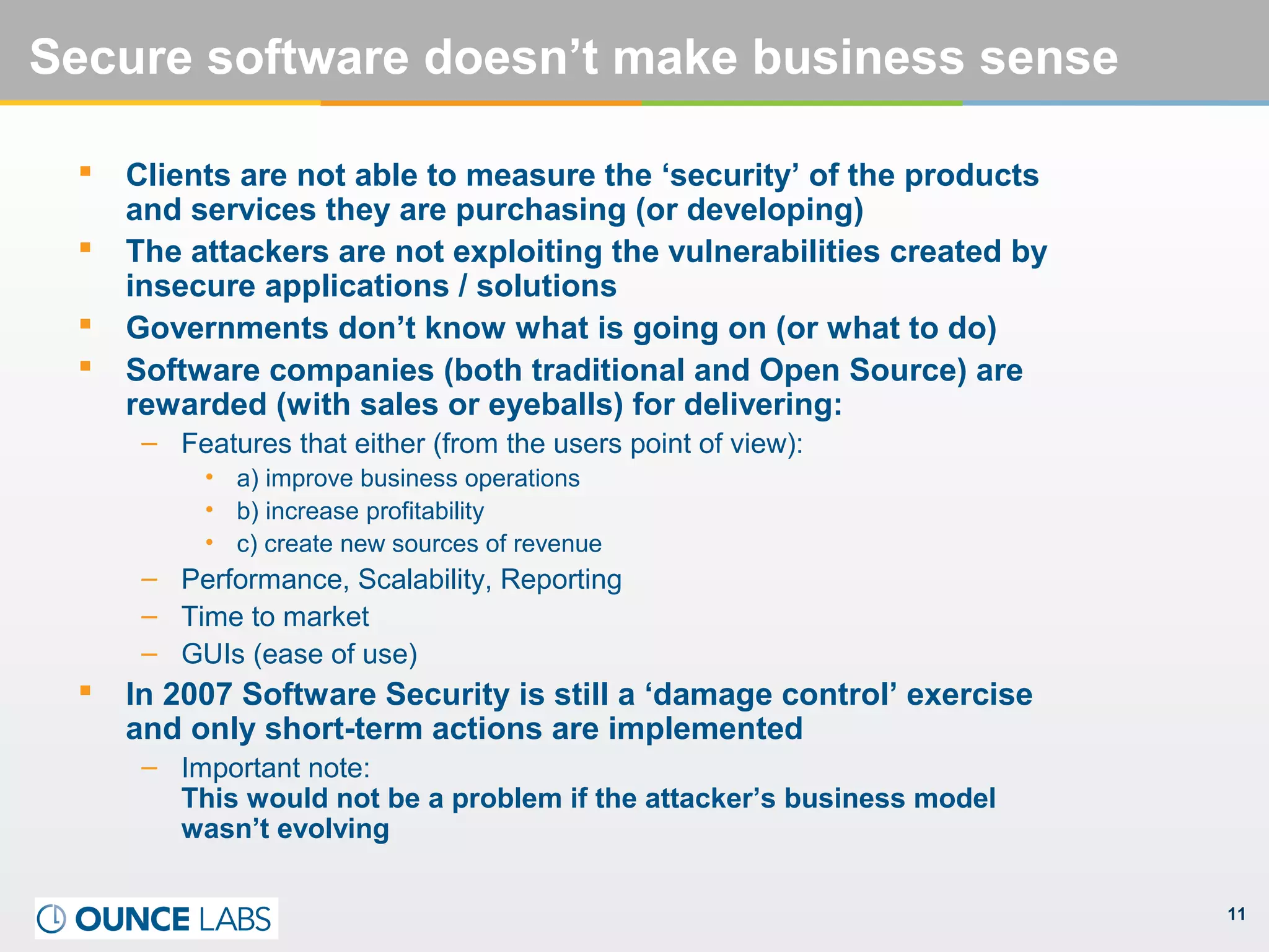 11
Secure software doesn’t make business sense
 Clients are not able to measure the ‘security’ of the products
and services they are purchasing (or developing)
 The attackers are not exploiting the vulnerabilities created by
insecure applications / solutions
 Governments don’t know what is going on (or what to do)
 Software companies (both traditional and Open Source) are
rewarded (with sales or eyeballs) for delivering:
– Features that either (from the users point of view):
• a) improve business operations
• b) increase profitability
• c) create new sources of revenue
– Performance, Scalability, Reporting
– Time to market
– GUIs (ease of use)
 In 2007 Software Security is still a ‘damage control’ exercise
and only short-term actions are implemented
– Important note:
This would not be a problem if the attacker’s business model
wasn’t evolving
 