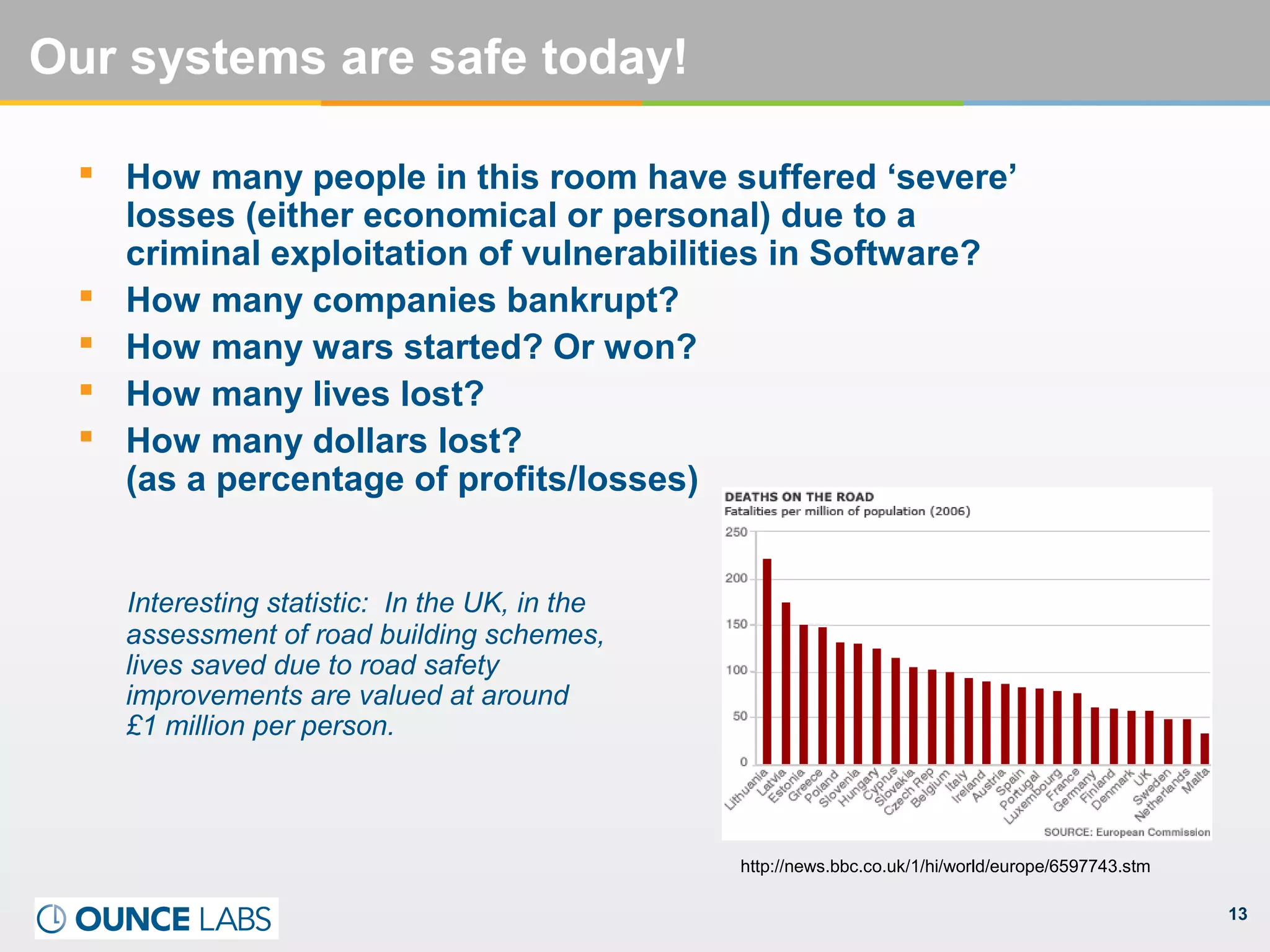 13
Our systems are safe today!
 How many people in this room have suffered ‘severe’
losses (either economical or personal) due to a
criminal exploitation of vulnerabilities in Software?
 How many companies bankrupt?
 How many wars started? Or won?
 How many lives lost?
 How many dollars lost?
(as a percentage of profits/losses)
Interesting statistic: In the UK, in the
assessment of road building schemes,
lives saved due to road safety
improvements are valued at around
£1 million per person.
http://news.bbc.co.uk/1/hi/world/europe/6597743.stm
 