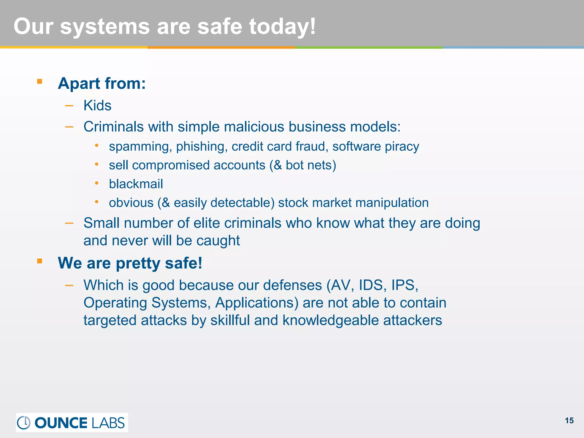 15
Our systems are safe today!
 Apart from:
– Kids
– Criminals with simple malicious business models:
• spamming, phishing, credit card fraud, software piracy
• sell compromised accounts (& bot nets)
• blackmail
• obvious (& easily detectable) stock market manipulation
– Small number of elite criminals who know what they are doing
and never will be caught
 We are pretty safe!
– Which is good because our defenses (AV, IDS, IPS,
Operating Systems, Applications) are not able to contain
targeted attacks by skillful and knowledgeable attackers
 