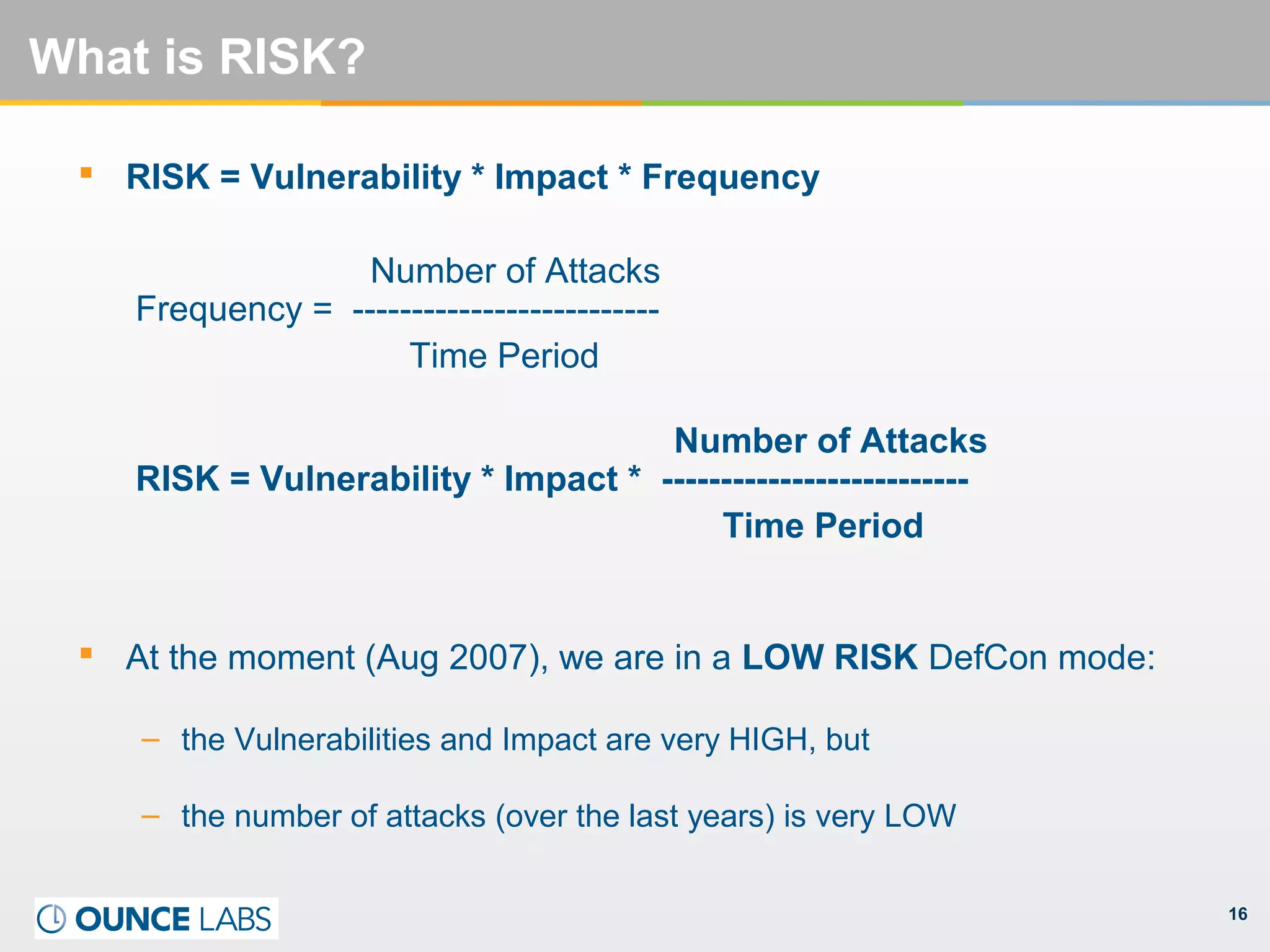 16
What is RISK?
 RISK = Vulnerability * Impact * Frequency
Number of Attacks
Frequency = --------------------------
Time Period
Number of Attacks
RISK = Vulnerability * Impact * --------------------------
Time Period
 At the moment (Aug 2007), we are in a LOW RISK DefCon mode:
– the Vulnerabilities and Impact are very HIGH, but
– the number of attacks (over the last years) is very LOW
 
