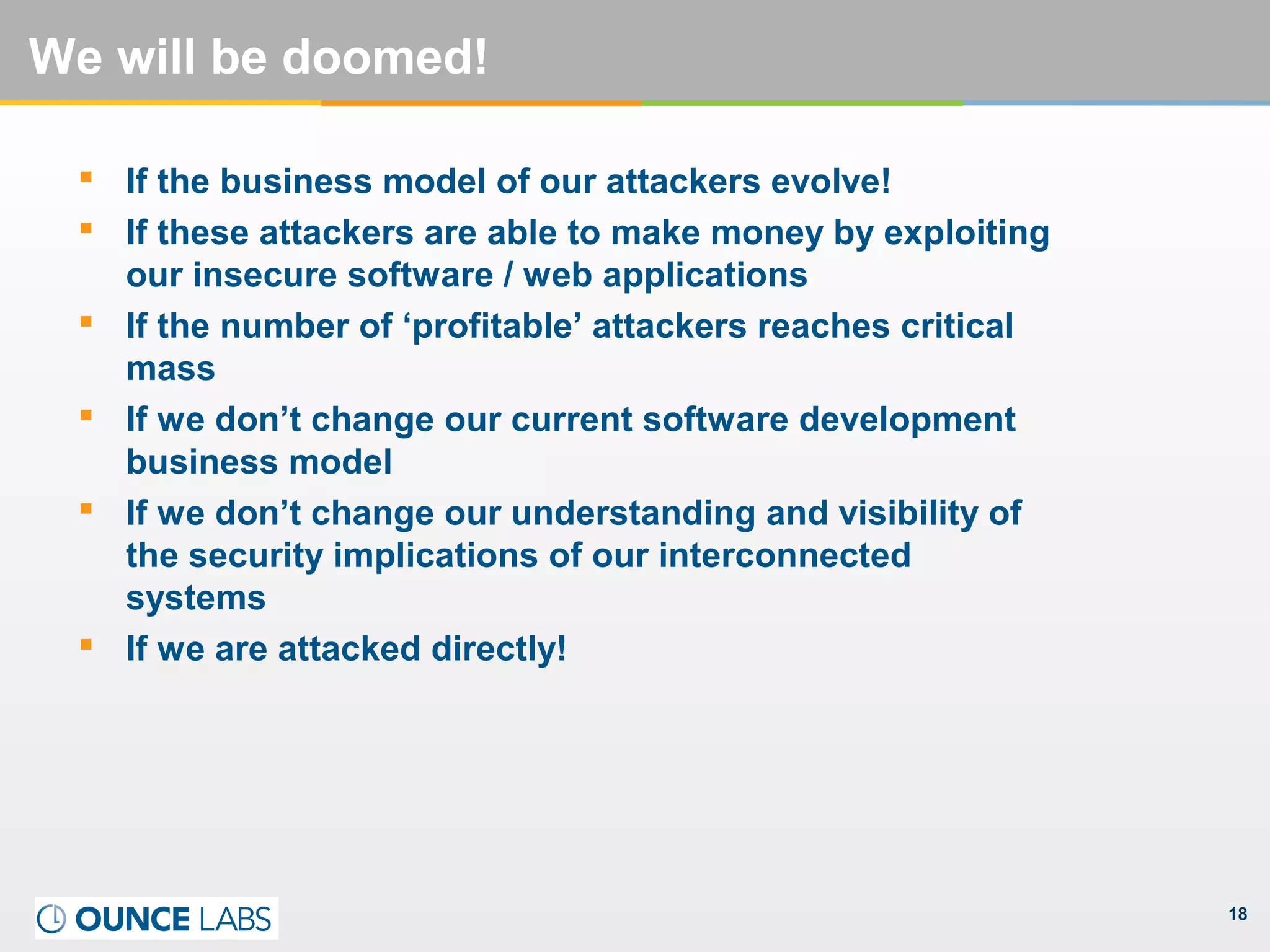 18
We will be doomed!
 If the business model of our attackers evolve!
 If these attackers are able to make money by exploiting
our insecure software / web applications
 If the number of ‘profitable’ attackers reaches critical
mass
 If we don’t change our current software development
business model
 If we don’t change our understanding and visibility of
the security implications of our interconnected
systems
 If we are attacked directly!
 