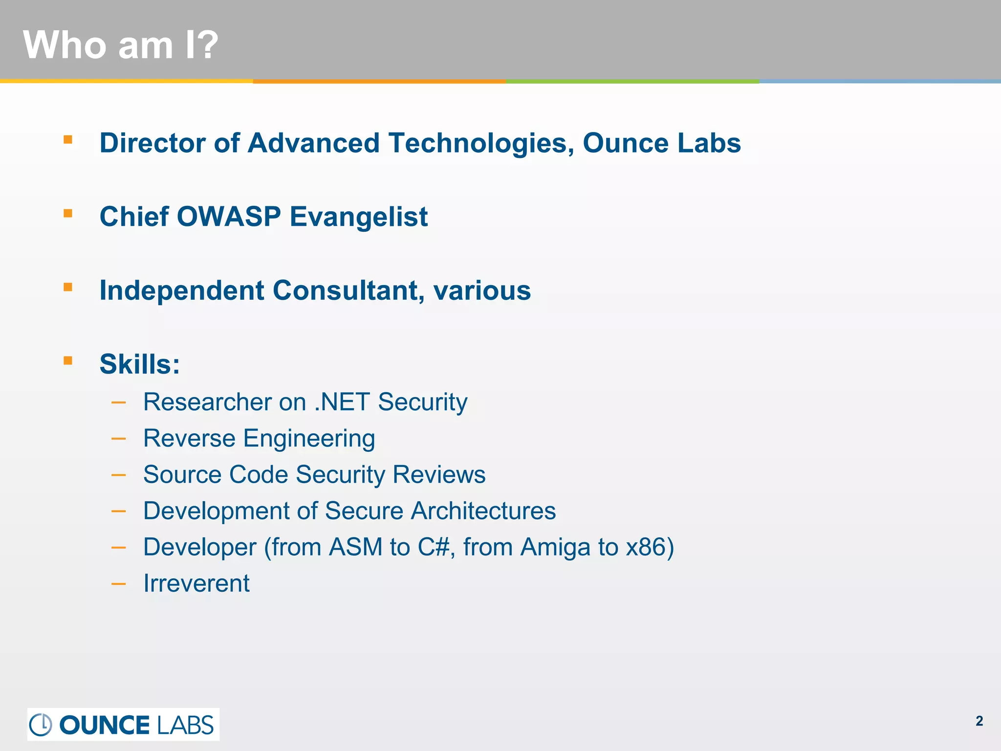 2
Who am I?
 Director of Advanced Technologies, Ounce Labs
 Chief OWASP Evangelist
 Independent Consultant, various
 Skills:
– Researcher on .NET Security
– Reverse Engineering
– Source Code Security Reviews
– Development of Secure Architectures
– Developer (from ASM to C#, from Amiga to x86)
– Irreverent
 