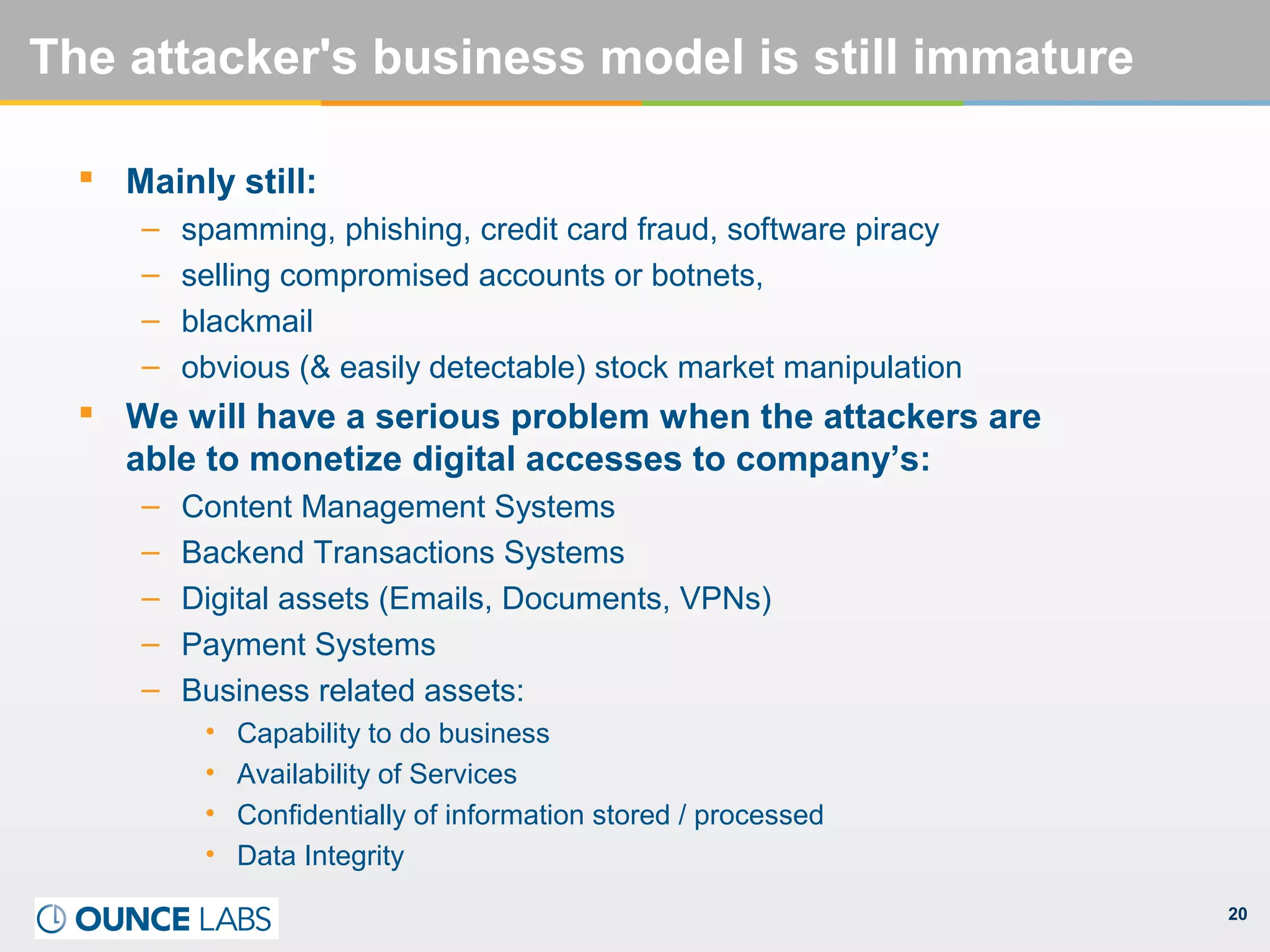 20
The attacker's business model is still immature
 Mainly still:
– spamming, phishing, credit card fraud, software piracy
– selling compromised accounts or botnets,
– blackmail
– obvious (& easily detectable) stock market manipulation
 We will have a serious problem when the attackers are
able to monetize digital accesses to company’s:
– Content Management Systems
– Backend Transactions Systems
– Digital assets (Emails, Documents, VPNs)
– Payment Systems
– Business related assets:
• Capability to do business
• Availability of Services
• Confidentially of information stored / processed
• Data Integrity
 