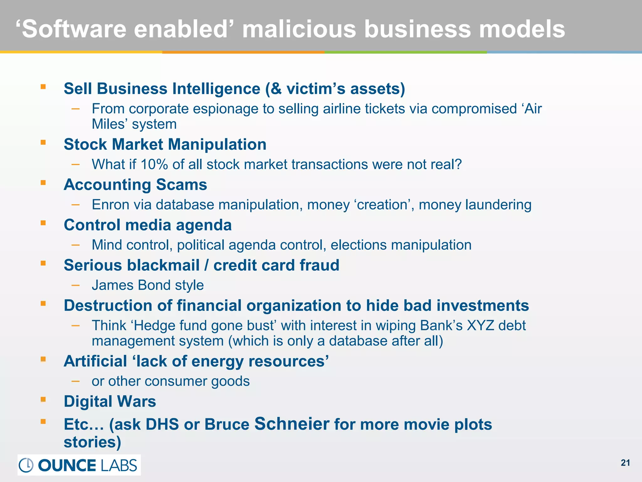 21
‘Software enabled’ malicious business models
 Sell Business Intelligence (& victim’s assets)
– From corporate espionage to selling airline tickets via compromised ‘Air
Miles’ system
 Stock Market Manipulation
– What if 10% of all stock market transactions were not real?
 Accounting Scams
– Enron via database manipulation, money ‘creation’, money laundering
 Control media agenda
– Mind control, political agenda control, elections manipulation
 Serious blackmail / credit card fraud
– James Bond style
 Destruction of financial organization to hide bad investments
– Think ‘Hedge fund gone bust’ with interest in wiping Bank’s XYZ debt
management system (which is only a database after all)
 Artificial ‘lack of energy resources’
– or other consumer goods
 Digital Wars
 Etc… (ask DHS or Bruce Schneier for more movie plots
stories)
 