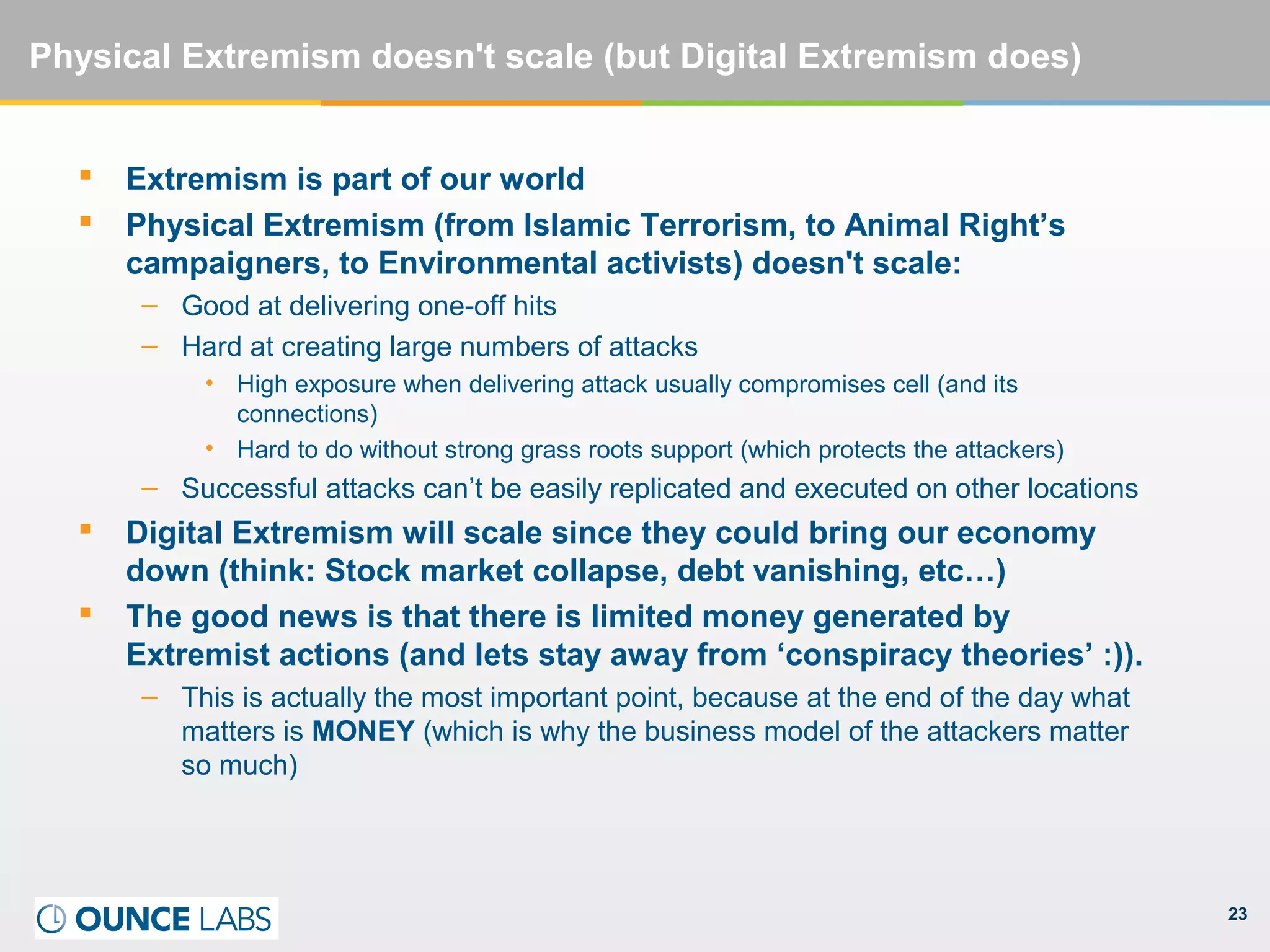 23
Physical Extremism doesn't scale (but Digital Extremism does)
 Extremism is part of our world
 Physical Extremism (from Islamic Terrorism, to Animal Right’s
campaigners, to Environmental activists) doesn't scale:
– Good at delivering one-off hits
– Hard at creating large numbers of attacks
• High exposure when delivering attack usually compromises cell (and its
connections)
• Hard to do without strong grass roots support (which protects the attackers)
– Successful attacks can’t be easily replicated and executed on other locations
 Digital Extremism will scale since they could bring our economy
down (think: Stock market collapse, debt vanishing, etc…)
 The good news is that there is limited money generated by
Extremist actions (and lets stay away from ‘conspiracy theories’ :)).
– This is actually the most important point, because at the end of the day what
matters is MONEY (which is why the business model of the attackers matter
so much)
 